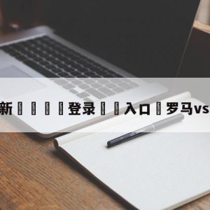 💥最新🍖登录⛔️入口⛎罗马vs热那亚预测